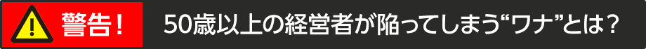 50歳以上の経営者が陥ってしまう“ワナ”とは？